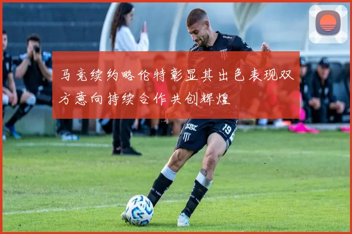 马竞续约略伦特彰显其出色表现双方意向持续合作共创辉煌