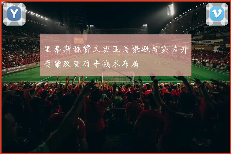 里弗斯称赞文班亚马谦逊与实力并存能改变对手战术布局