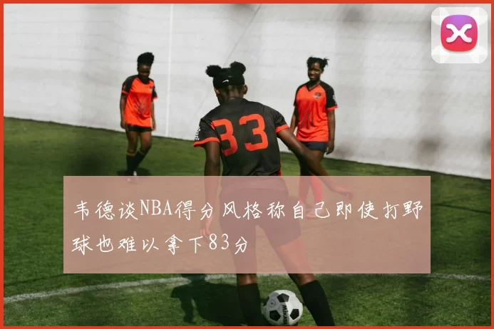 韦德谈NBA得分风格称自己即使打野球也难以拿下83分