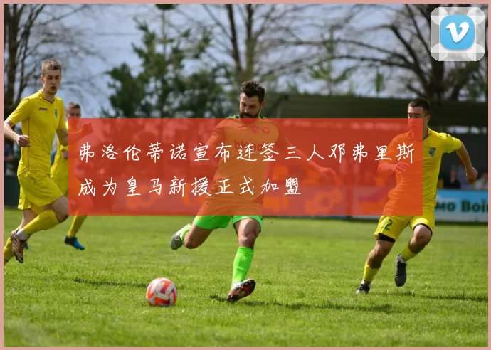 弗洛伦蒂诺宣布连签三人邓弗里斯成为皇马新援正式加盟
