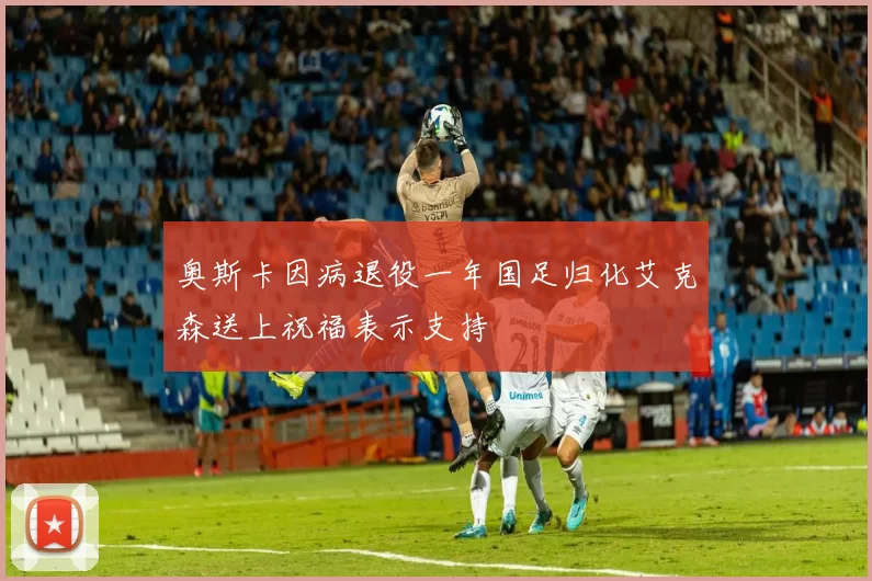 奥斯卡因病退役一年国足归化艾克森送上祝福表示支持