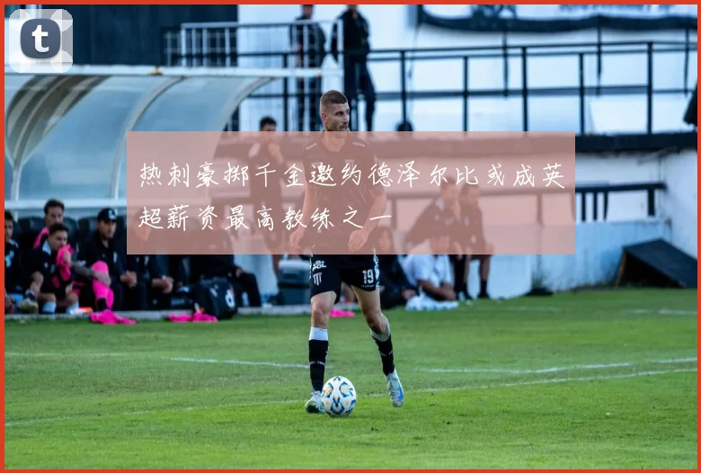 热刺豪掷千金邀约德泽尔比或成英超薪资最高教练之一