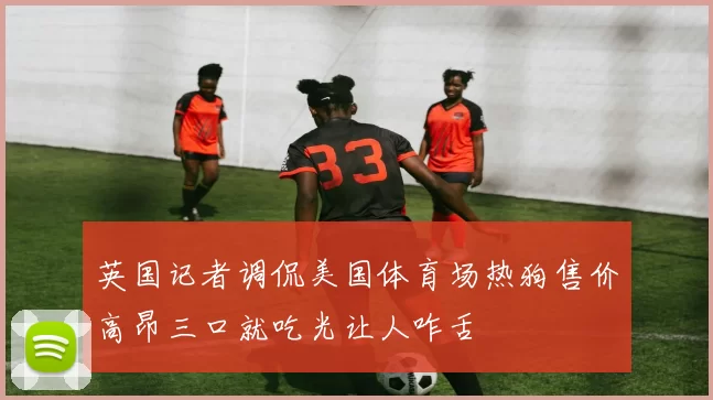 英国记者调侃美国体育场热狗售价高昂三口就吃光让人咋舌