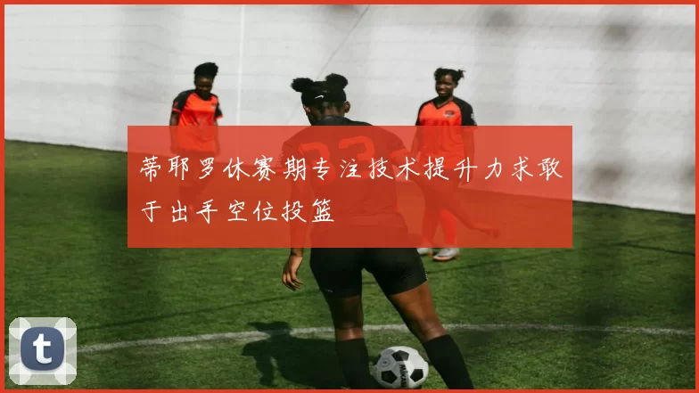 蒂耶罗休赛期专注技术提升力求敢于出手空位投篮