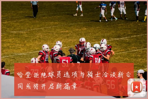哈登拒绝球员选项与骑士洽谈新合同或将开启新篇章
