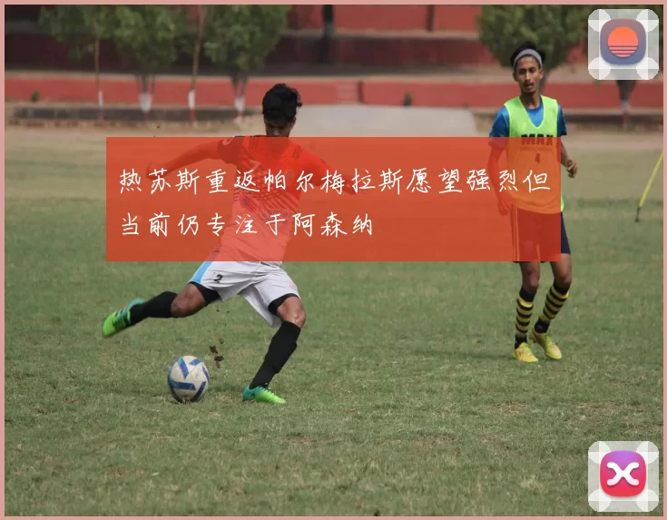 热苏斯重返帕尔梅拉斯愿望强烈但当前仍专注于阿森纳