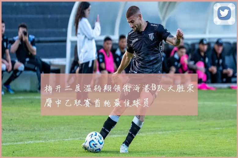 梅开二度温钧翔领衔海港B队大胜荣膺中乙联赛首轮最佳球员
