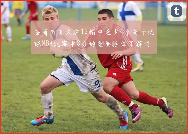 芬奇直言文班12帽中至少4个是干扰球NBA比赛中8分的重要性你了解吗