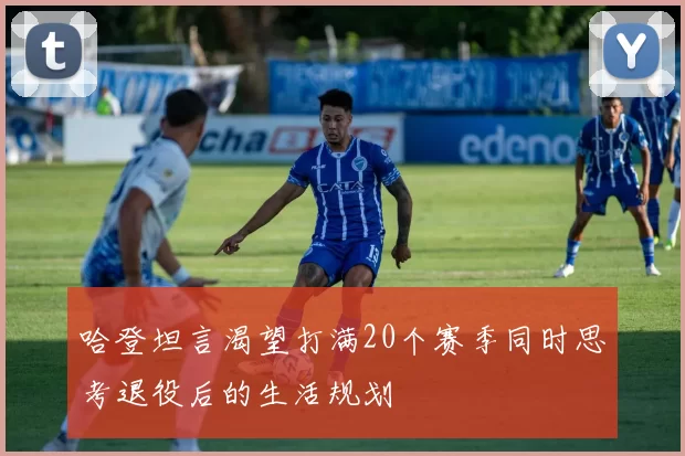 哈登坦言渴望打满20个赛季同时思考退役后的生活规划