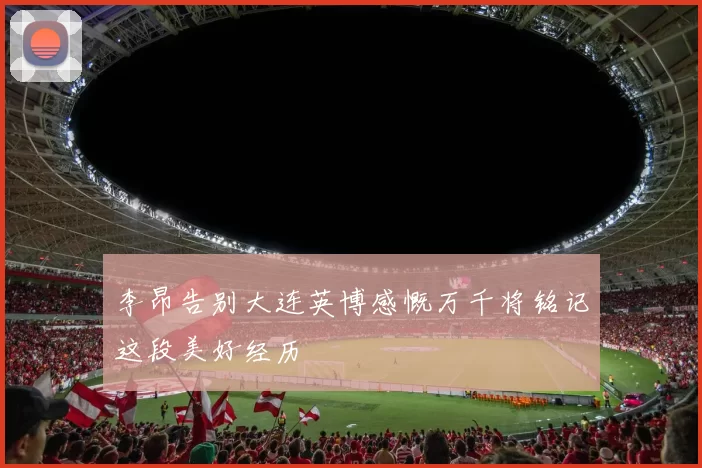 李昂告别大连英博感慨万千将铭记这段美好经历