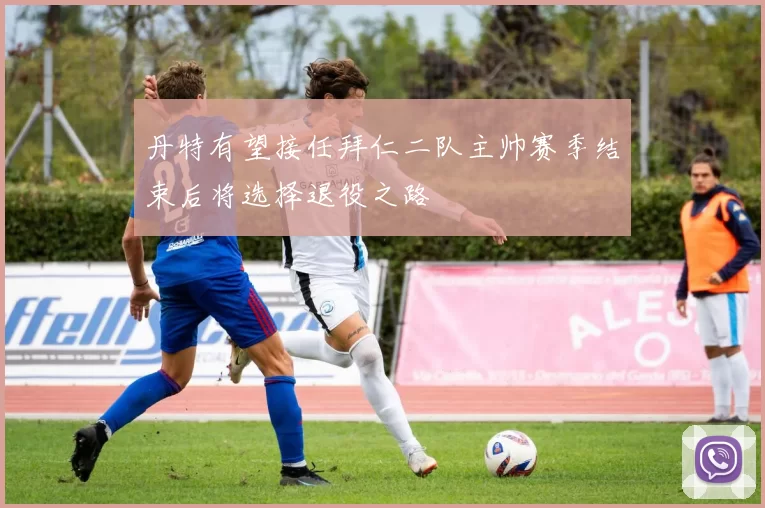 丹特有望接任拜仁二队主帅赛季结束后将选择退役之路