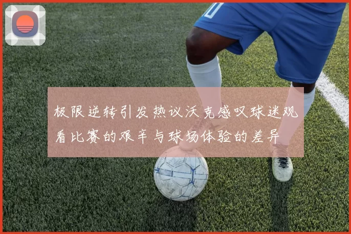 极限逆转引发热议沃克感叹球迷观看比赛的艰辛与球场体验的差异