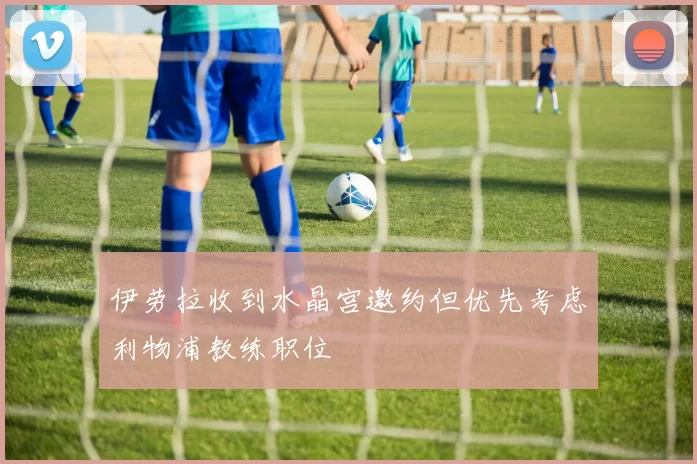 伊劳拉收到水晶宫邀约但优先考虑利物浦教练职位
