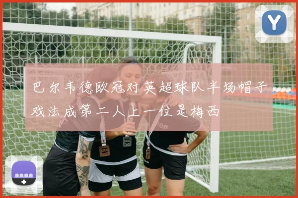 巴尔韦德欧冠对英超球队半场帽子戏法成第二人上一位是梅西
