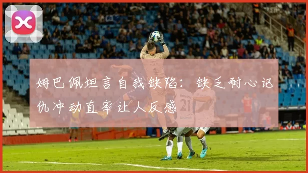姆巴佩坦言自我缺陷：缺乏耐心记仇冲动直率让人反感