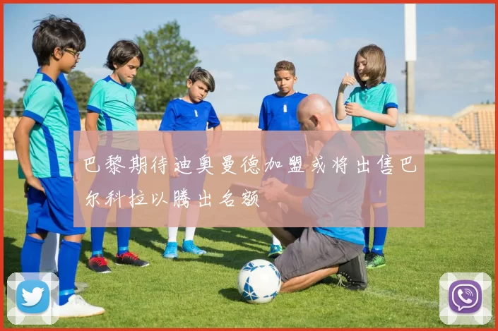 巴黎期待迪奥曼德加盟或将出售巴尔科拉以腾出名额