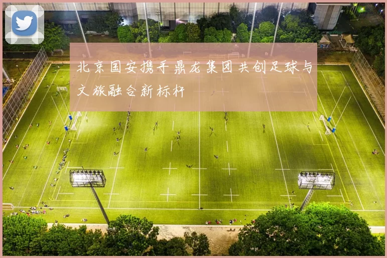 北京国安携手鼎龙集团共创足球与文旅融合新标杆